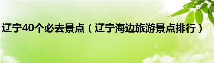 辽宁40个必去景点（辽宁海边旅游景点排行）