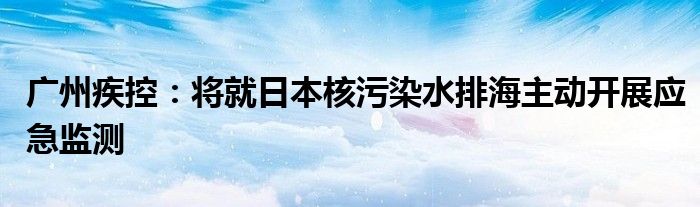 广州疾控:将就日本核污染水排海主动开展应急监测