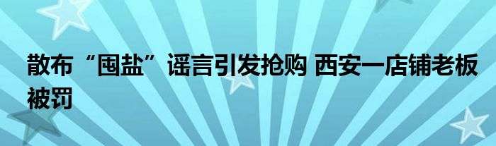 散布“囤盐”谣言引发抢购 西安一店铺老板被罚