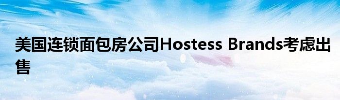 美国连锁面包房公司Hostess Brands考虑出售