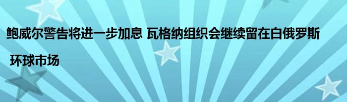 鲍威尔警告将进一步加息 瓦格纳组织会继续留在白俄罗斯 | 环球市场