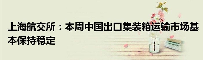 上海航交所:本周中国出口集装箱运输市场基本保持稳定