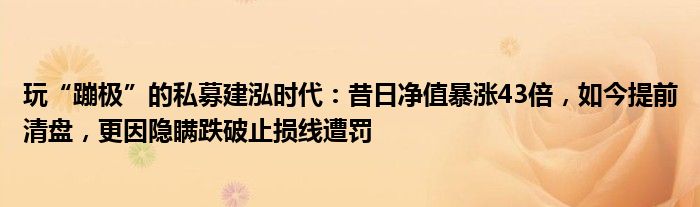 玩“蹦极”的私募建泓时代:昔日净值暴涨43倍,如今提前清盘,更因隐瞒跌破止损线遭罚
