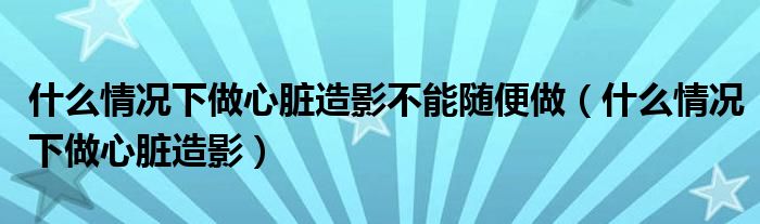 什么情况下做心脏造影不能随便做(什么情况下做心脏造影)