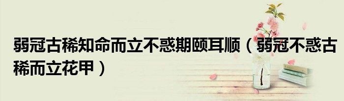 弱冠古稀知命而立不惑期颐耳顺(弱冠不惑古稀而立花甲)