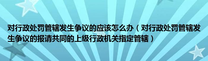 对行政处罚管辖发生争议的应该怎么办（对行政处罚管辖发生争议的报请共同的上级行政机关指定管辖）