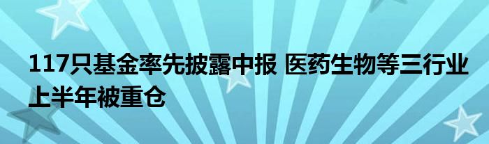 117只基金率先披露中报 医药生物等三行业上半年被重仓