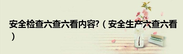安全检查六查六看内容?（安全生产六查六看）