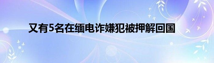 又有5名在缅电诈嫌犯被押解回国