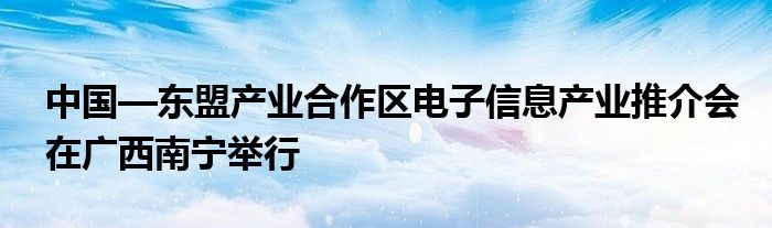 中国—东盟产业合作区电子信息产业推介会在广西南宁举行