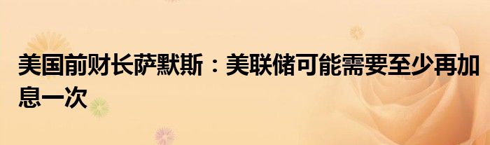 美国前财长萨默斯:美联储可能需要至少再加息一次