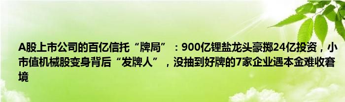 A股上市公司的百亿信托“牌局”:900亿锂盐龙头豪掷24亿投资,小市值机械股变身背后“发牌人”,没抽到好牌的7家企业遇本金难收窘境