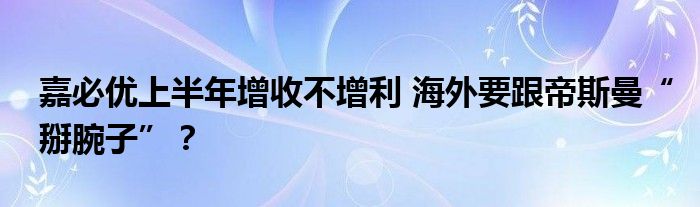 嘉必优上半年增收不增利 海外要跟帝斯曼“掰腕子”?