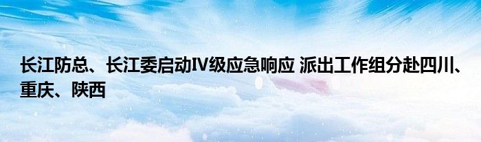 长江防总、长江委启动Ⅳ级应急响应 派出工作组分赴四川、重庆、陕西