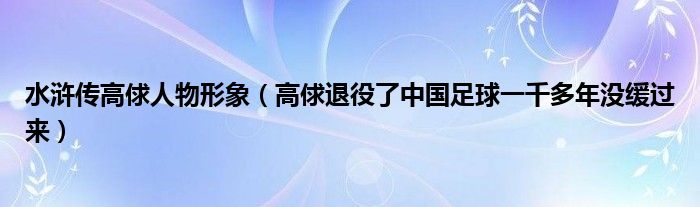 水浒传高俅人物形象(高俅退役了中国足球一千多年没缓过来)