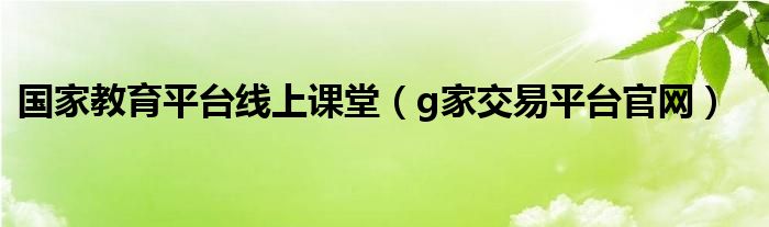 国家教育平台线上课堂(g家交易平台官网)
