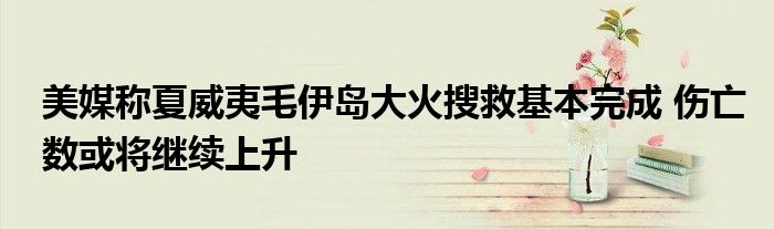 美媒称夏威夷毛伊岛大火搜救基本完成 伤亡数或将继续上升