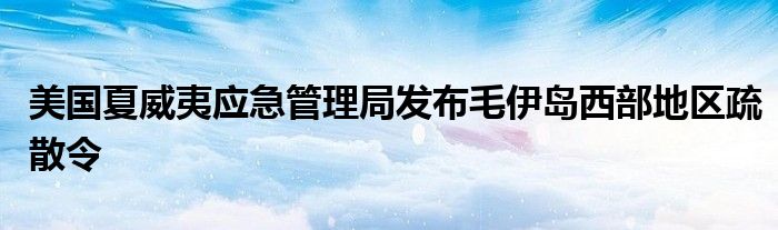 美国夏威夷应急管理局发布毛伊岛西部地区疏散令