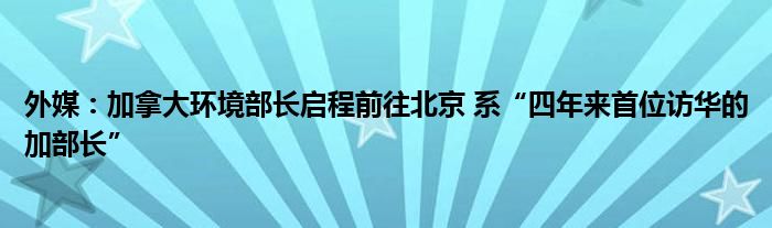 外媒:加拿大环境部长启程前往北京 系“四年来首位访华的加部长”