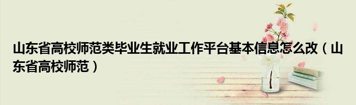 山东省高校师范类毕业生就业工作平台基本信息怎么改(山东省高校师范)
