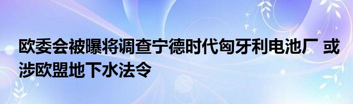 欧委会被曝将调查宁德时代匈牙利电池厂 或涉欧盟地下水法令