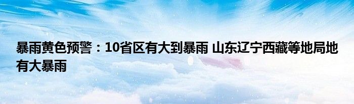 暴雨黄色预警:10省区有大到暴雨 山东辽宁西藏等地局地有大暴雨