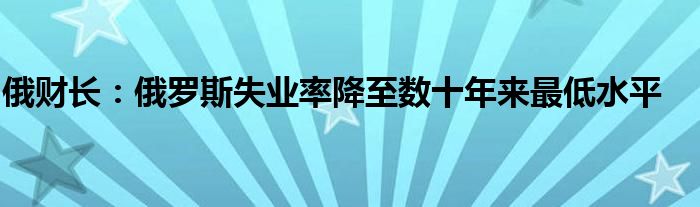 俄财长:俄罗斯失业率降至数十年来最低水平