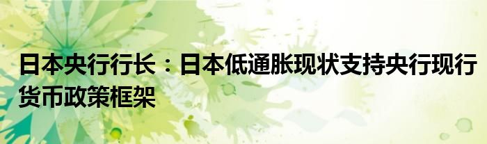 日本央行行长:日本低通胀现状支持央行现行货币政策框架