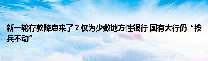新一轮存款降息来了?仅为少数地方性银行 国有大行仍“按兵不动”