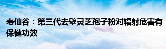 寿仙谷:第三代去壁灵芝孢子粉对辐射危害有保健功效