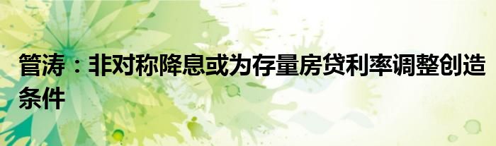 管涛:非对称降息或为存量房贷利率调整创造条件