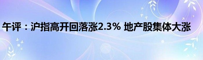 午评:沪指高开回落涨2.3% 地产股集体大涨