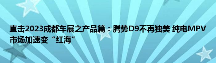 直击2023成都车展之产品篇:腾势D9不再独美 纯电MPV市场加速变“红海”