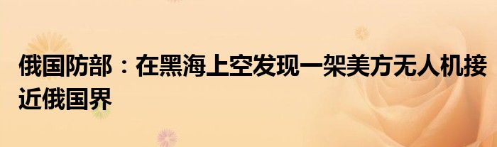 俄国防部:在黑海上空发现一架美方无人机接近俄国界