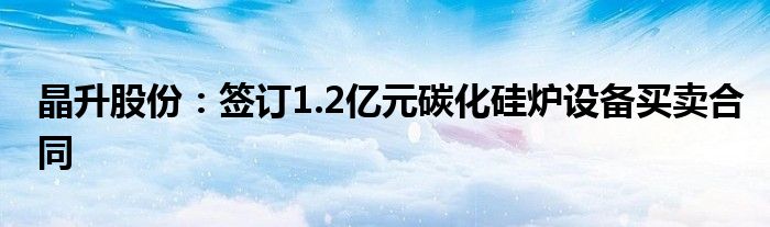 晶升股份:签订1.2亿元碳化硅炉设备买卖合同