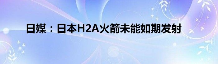 日媒:日本H2A火箭未能如期发射