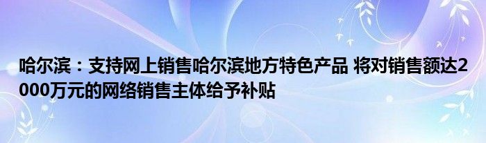 哈尔滨:支持网上销售哈尔滨地方特色产品 将对销售额达2000万元的网络销售主体给予补贴