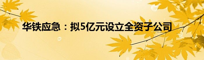 华铁应急:拟5亿元设立全资子公司
