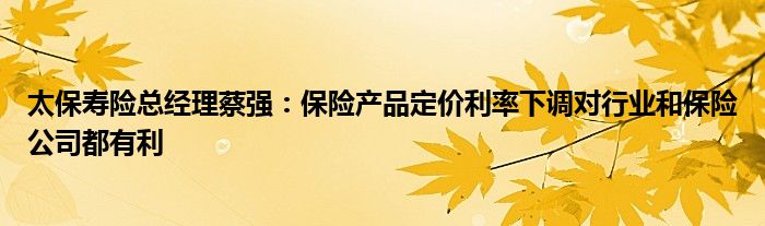 太保寿险总经理蔡强:保险产品定价利率下调对行业和保险公司都有利