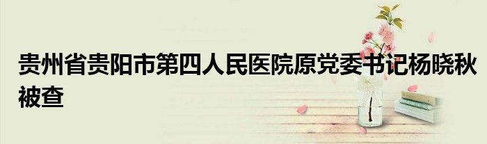 贵州省贵阳市第四人民医院原党委书记杨晓秋被查