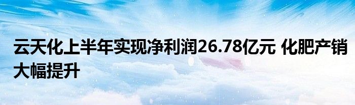 云天化上半年实现净利润26.78亿元 化肥产销大幅提升