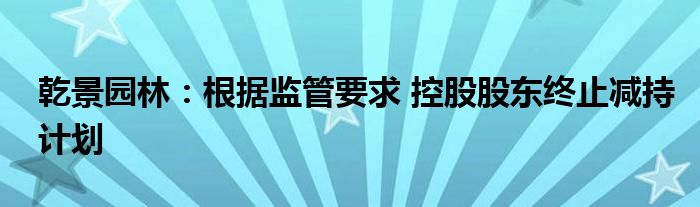 乾景园林:根据监管要求 控股股东终止减持计划