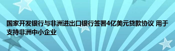 国家开发银行与非洲进出口银行签署4亿美元贷款协议 用于支持非洲中小企业