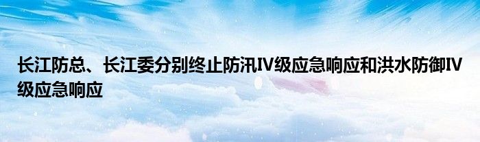 长江防总、长江委分别终止防汛Ⅳ级应急响应和洪水防御Ⅳ级应急响应