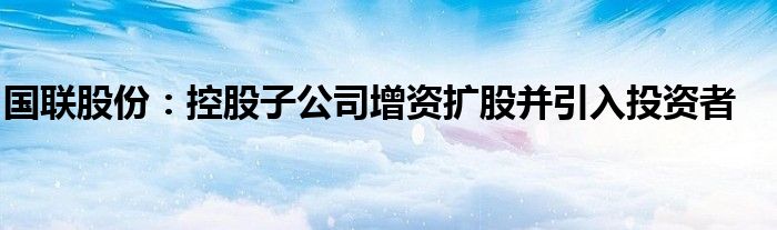 国联股份:控股子公司增资扩股并引入投资者