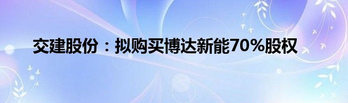 交建股份:拟购买博达新能70%股权