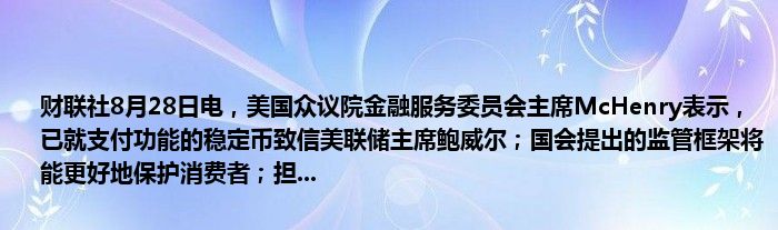 财联社8月28日电,美国众议院金融服务委员会主席McHenry表示,已就支付功能的稳定币致信美联储主席鲍威尔;国会提出的监管框架将能更好地保护消费者;担...