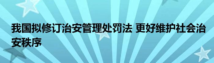 我国拟修订治安管理处罚法 更好维护社会治安秩序