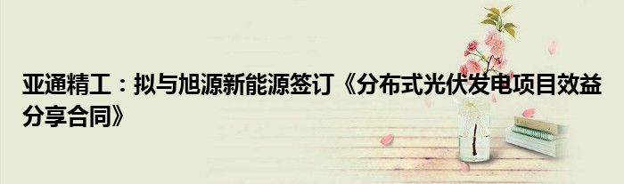 亚通精工:拟与旭源新能源签订《分布式光伏发电项目效益分享合同》