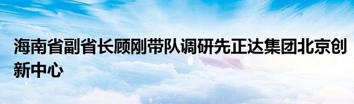 海南省副省长顾刚带队调研先正达集团北京创新中心